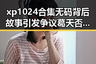 xp1024合集无码背后故事引发争议 葛天否认靠刘翔走红的努力引热议